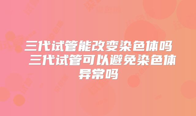 三代试管能改变染色体吗 三代试管可以避免染色体异常吗
