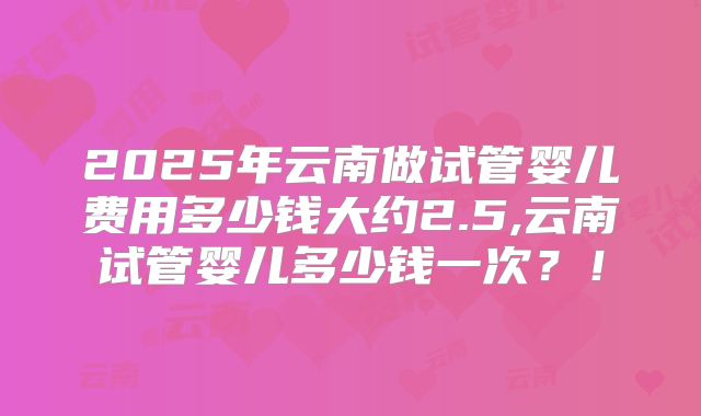 2025年云南做试管婴儿费用多少钱大约2.5,云南试管婴儿多少钱一次？！