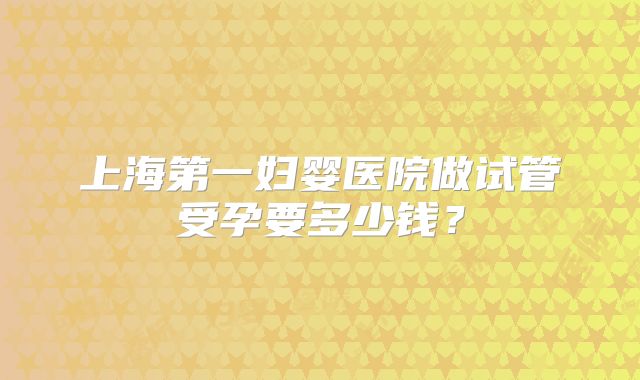 上海第一妇婴医院做试管受孕要多少钱?