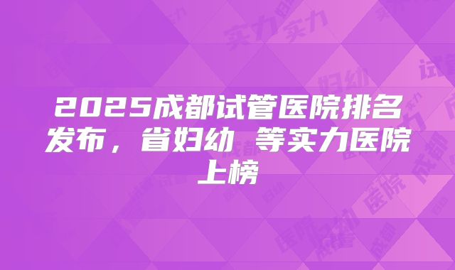 2025成都试管医院排名发布,省妇幼 等实力医院上榜