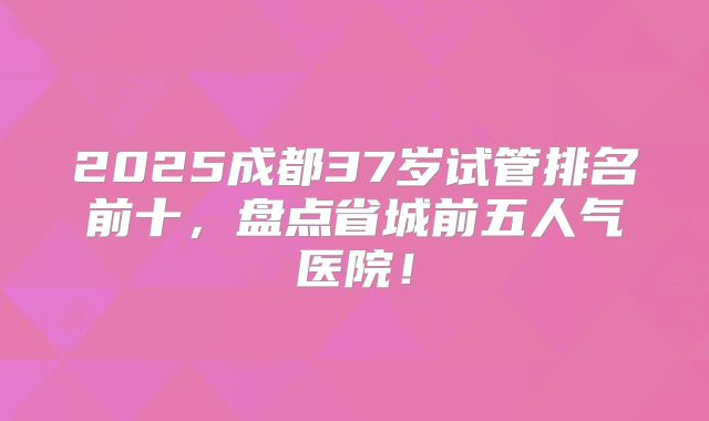 2025成都37岁试管排名前十，盘点省城前五人气医院！