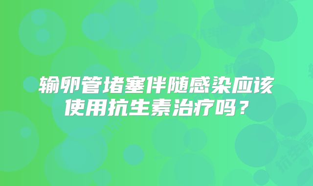 输卵管堵塞伴随感染应该使用抗生素治疗吗？