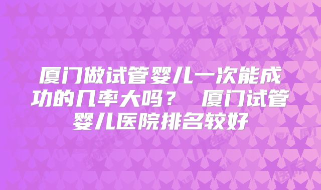 厦门做试管婴儿一次能成功的几率大吗？ 厦门试管婴儿医院排名较好