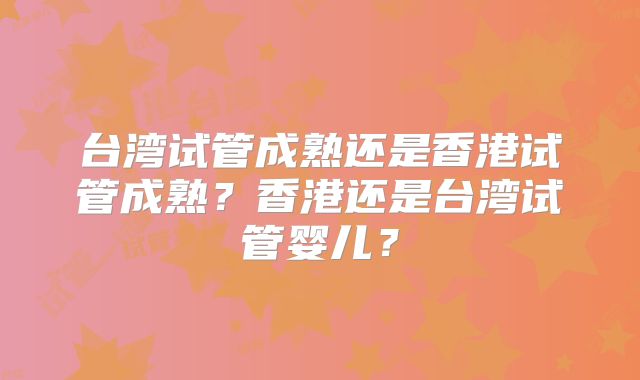 台湾试管成熟还是香港试管成熟?香港还是台湾试管婴儿?