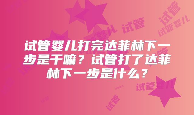 试管婴儿打完达菲林下一步是干嘛?试管打了达菲林下一步是什么?