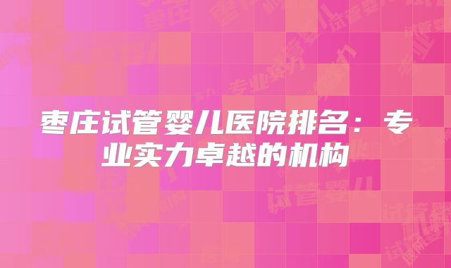 枣庄试管婴儿医院排名：专业实力卓越的机构