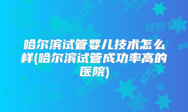 哈尔滨试管婴儿技术怎么样(哈尔滨试管成功率高的医院)