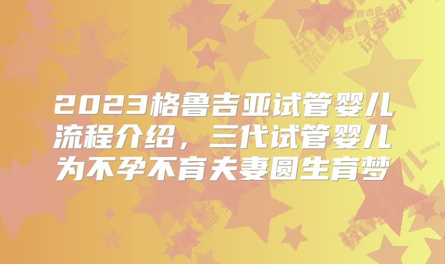 2023格鲁吉亚试管婴儿流程介绍，三代试管婴儿为不孕不育夫妻圆生育梦
