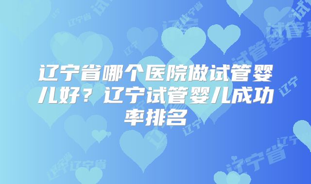 辽宁省哪个医院做试管婴儿好?辽宁试管婴儿成功率排名