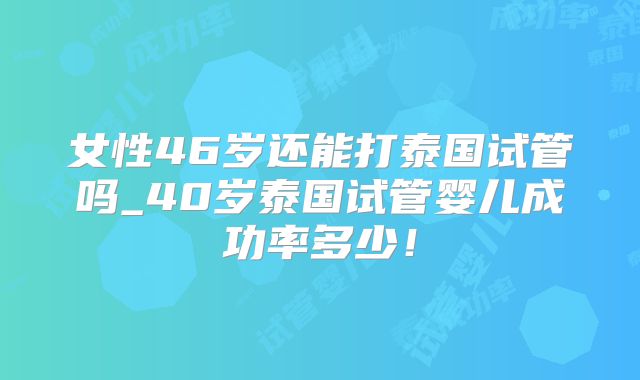 女性46岁还能打泰国试管吗_40岁泰国试管婴儿成功率多少！