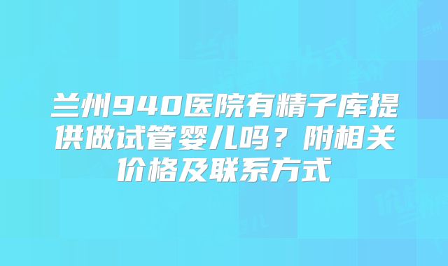 兰州940医院有精子库提供做试管婴儿吗？附相关价格及联系方式