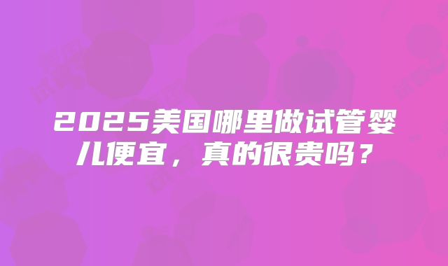 2025美国哪里做试管婴儿便宜,真的很贵吗?
