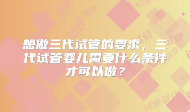 想做三代试管的要求，三代试管婴儿需要什么条件才可以做？
