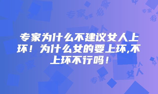 专家为什么不建议女人上环！为什么女的要上环,不上环不行吗！