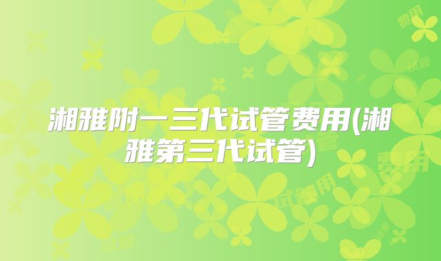 湘雅附一三代试管费用(湘雅第三代试管)