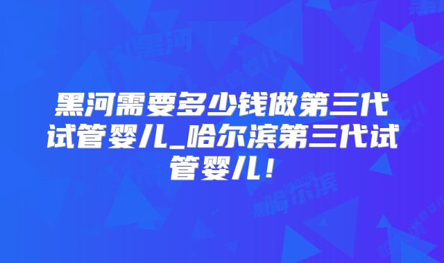 黑河需要多少钱做第三代试管婴儿_哈尔滨第三代试管婴儿！