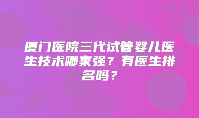 厦门医院三代试管婴儿医生技术哪家强?有医生排名吗?