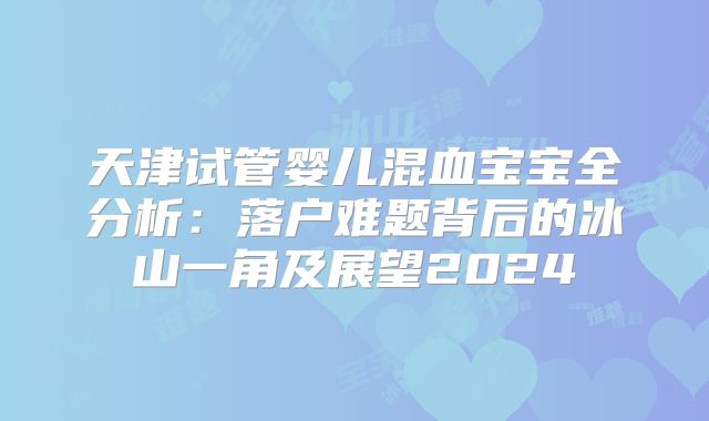 天津试管婴儿混血宝宝全分析：落户难题背后的冰山一角及展望2024