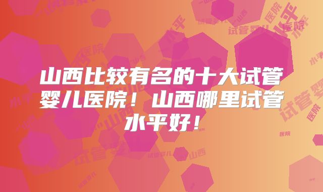 山西比较有名的十大试管婴儿医院!山西哪里试管水平好!