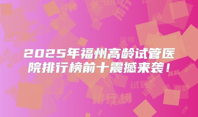2025年福州高龄试管医院排行榜前十震撼来袭！