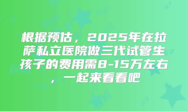 根据预估，2025年在拉萨私立医院做三代试管生孩子的费用需8-15万左右，一起来看看吧