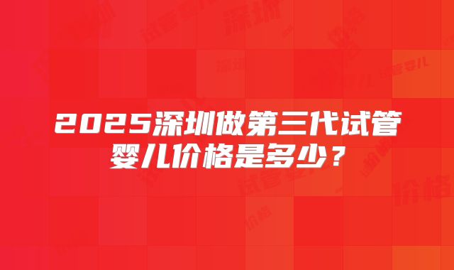 2025深圳做第三代试管婴儿价格是多少？