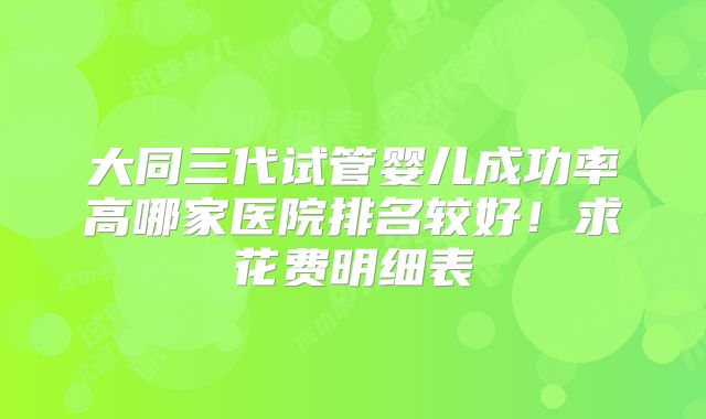 大同三代试管婴儿成功率高哪家医院排名较好!求花费明细表