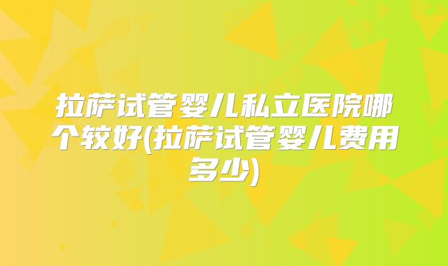 拉萨试管婴儿私立医院哪个较好(拉萨试管婴儿费用多少)