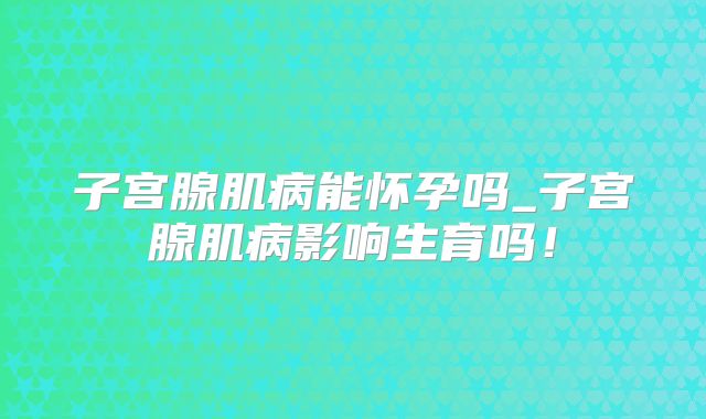 子宫腺肌病能怀孕吗_子宫腺肌病影响生育吗!