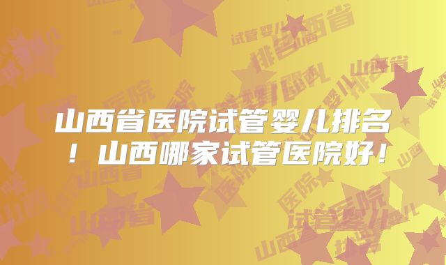 山西省医院试管婴儿排名！山西哪家试管医院好！