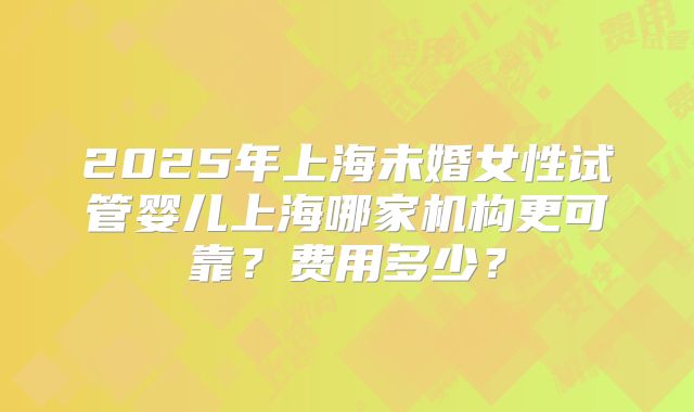 2025年上海未婚女性试管婴儿上海哪家机构更可靠？费用多少？