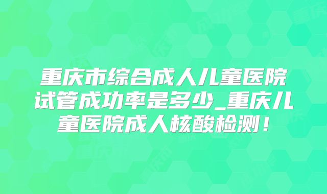 重庆市综合成人儿童医院试管成功率是多少_重庆儿童医院成人核酸检测！