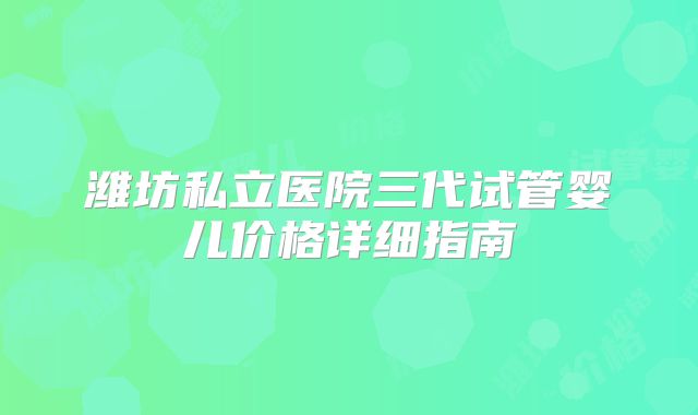 潍坊私立医院三代试管婴儿价格详细指南
