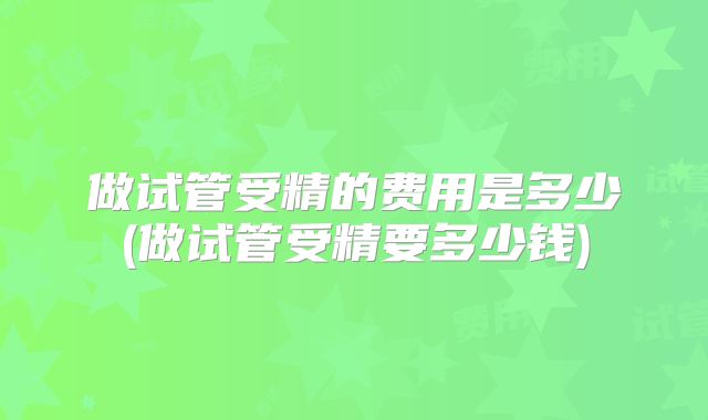 做试管受精的费用是多少(做试管受精要多少钱)