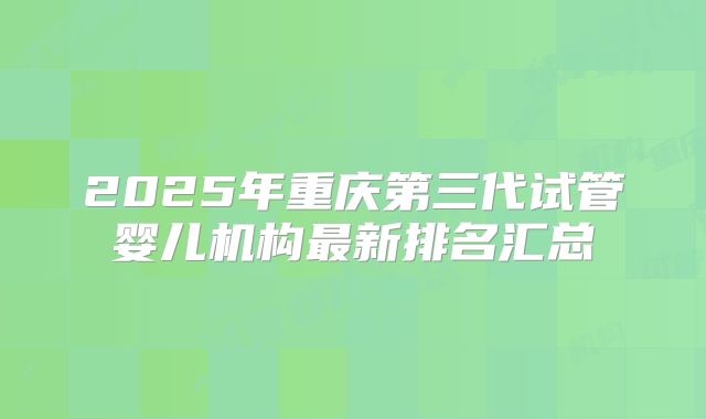2025年重庆第三代试管婴儿机构最新排名汇总