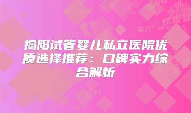 揭阳试管婴儿私立医院优质选择推荐:口碑实力综合解析