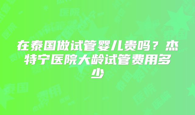 在泰国做试管婴儿贵吗?杰特宁医院大龄试管费用多少