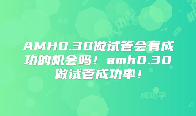 AMH0.30做试管会有成功的机会吗!amh0.30做试管成功率!