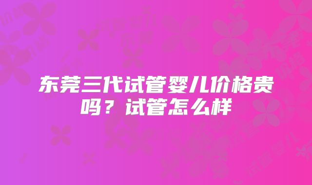 东莞三代试管婴儿价格贵吗？试管怎么样