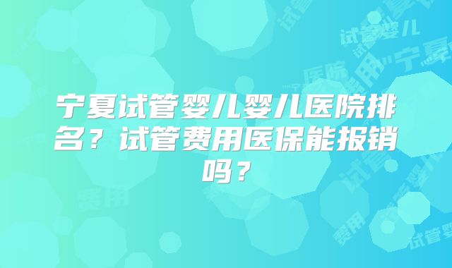 宁夏试管婴儿婴儿医院排名？试管费用医保能报销吗？