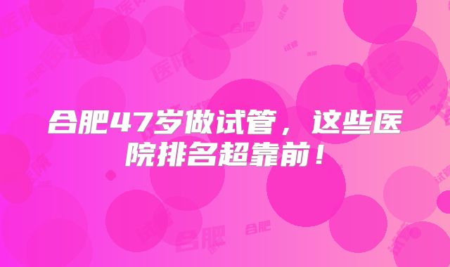 合肥47岁做试管，这些医院排名超靠前！