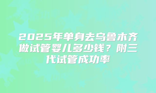 2025年单身去乌鲁木齐做试管婴儿多少钱？附三代试管成功率