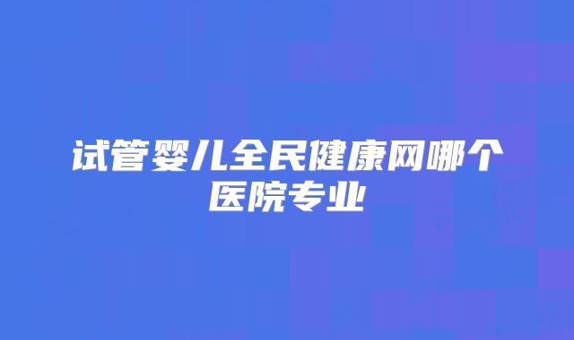 试管婴儿全民健康网哪个医院专业