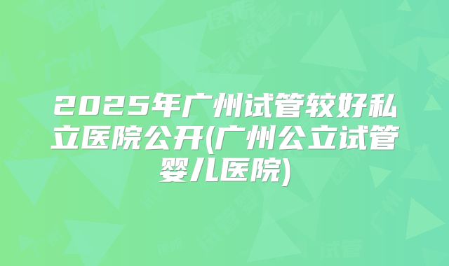 2025年广州试管较好私立医院公开(广州公立试管婴儿医院)