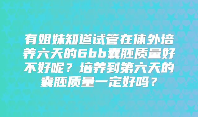 有姐妹知道试管在体外培养六天的6bb囊胚质量好不好呢?培养到第六天的囊胚质量一定好吗?