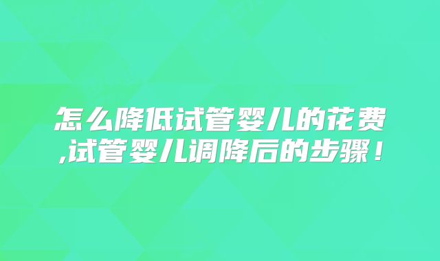 怎么降低试管婴儿的花费,试管婴儿调降后的步骤!