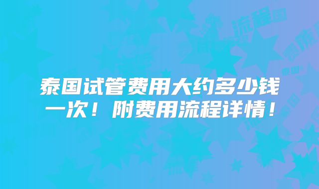 泰国试管费用大约多少钱一次!附费用流程详情!