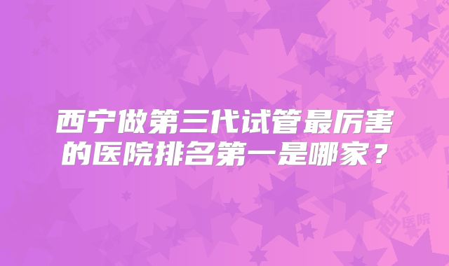 西宁做第三代试管最厉害的医院排名第一是哪家？