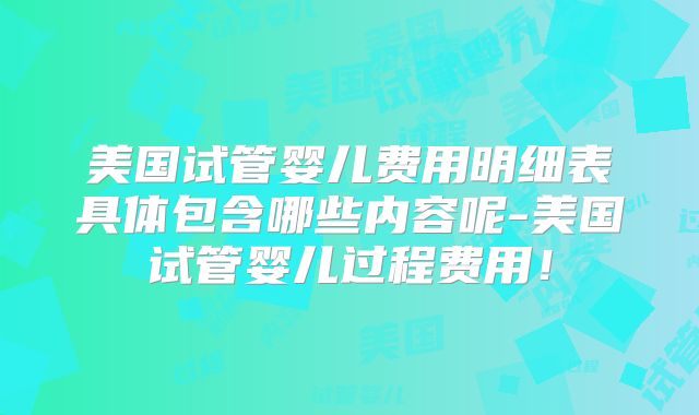 美国试管婴儿费用明细表具体包含哪些内容呢-美国试管婴儿过程费用！