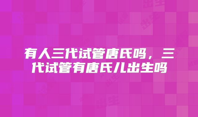 有人三代试管唐氏吗，三代试管有唐氏儿出生吗